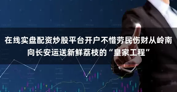 在线实盘配资炒股平台开户不惜劳民伤财从岭南向长安运送新鲜荔枝的“皇家工程”