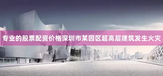 专业的股票配资价格深圳市某园区超高层建筑发生火灾