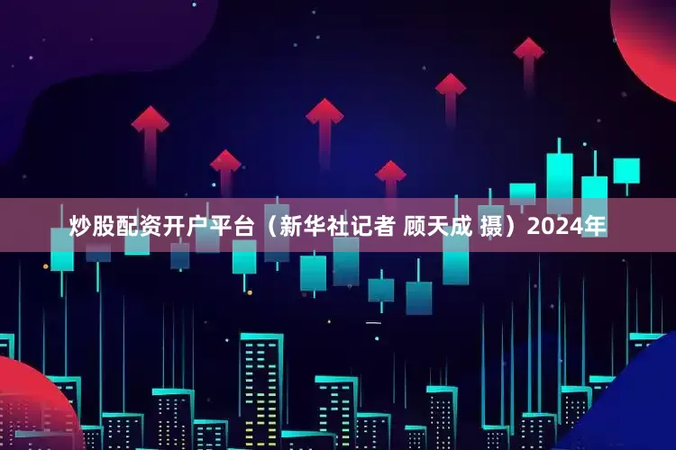 炒股配资开户平台（新华社记者 顾天成 摄）2024年