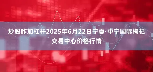 炒股咋加杠杆2025年6月22日宁夏·中宁国际枸杞交易中心价格行情