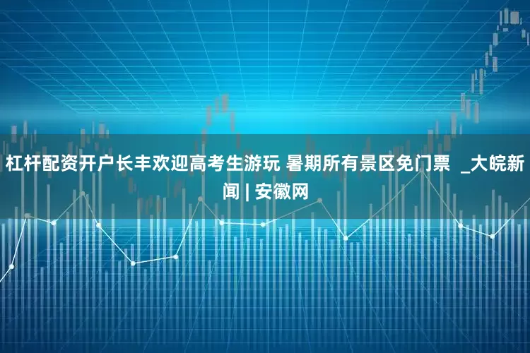 杠杆配资开户长丰欢迎高考生游玩 暑期所有景区免门票  _大皖新闻 | 安徽网