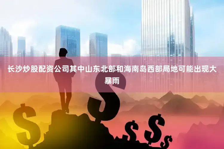 长沙炒股配资公司其中山东北部和海南岛西部局地可能出现大暴雨