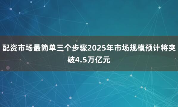 配资市场最简单三个步骤2025年市场规模预计将突破4.5万亿元