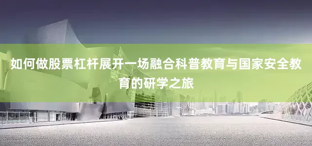 如何做股票杠杆展开一场融合科普教育与国家安全教育的研学之旅