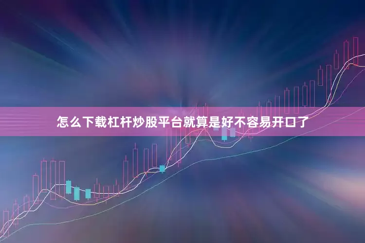 怎么下载杠杆炒股平台就算是好不容易开口了