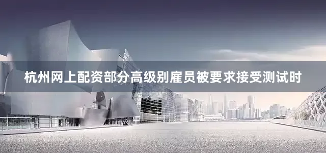 杭州网上配资部分高级别雇员被要求接受测试时