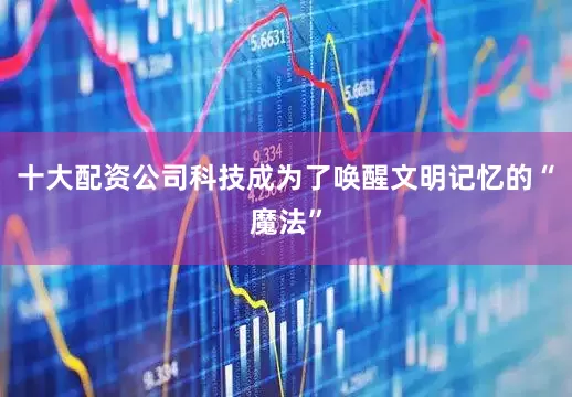 十大配资公司科技成为了唤醒文明记忆的“魔法”