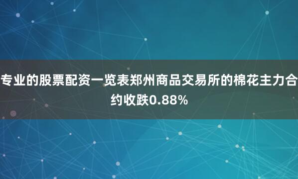 专业的股票配资一览表郑州商品交易所的棉花主力合约收跌0.88%